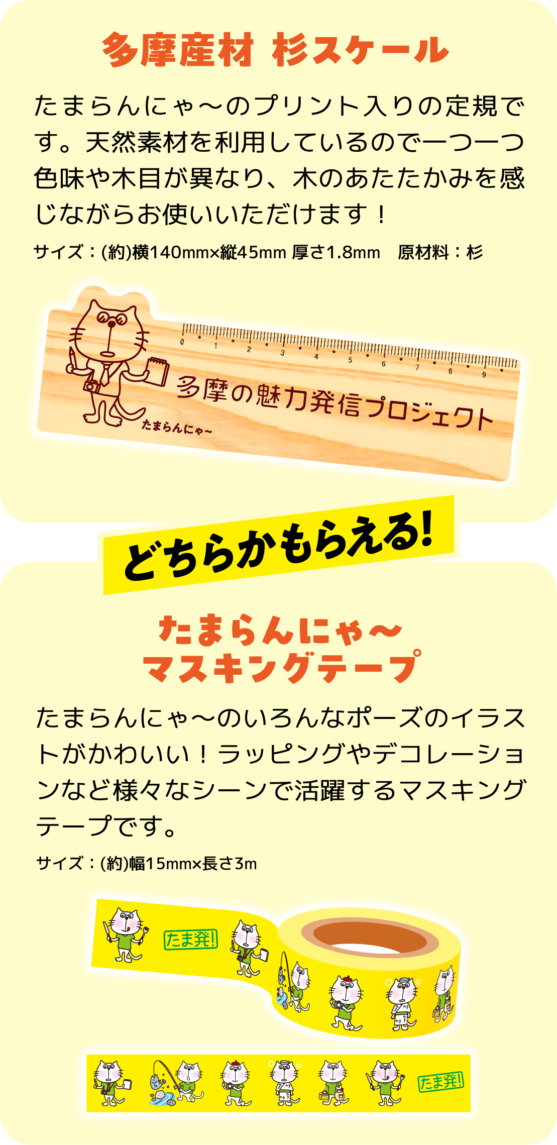 多摩産材 杉スケール たまらんにゃ～のプリント入りの定規です。天然素材を利用しているので一つ一つ色味や木目が異なり、木のあたたかみを感じながらお使いいただけます！　たまらんにゃ〜マスキングテープ たまらんにゃ～のいろんなポーズのイラストがかわいい！ラッピングやデコレーションなど様々なシーンで活躍するマスキングテープです。　どちらかもらえる！