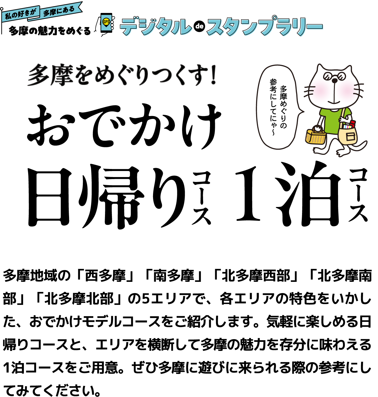 私の好きが多摩にある 多摩の魅力をめぐるデジタルdeスタンプラリー　多摩をめぐりつくす！おでかけ日帰りコース1泊コース　多摩地域の「西多摩」「南多摩」「北多摩西部」「北多摩南部」「北多摩北部」の5エリアで、各エリアの特色をいかした、おでかけモデルコースをつくりました。気軽に楽しめる日帰りコースと、エリアを横断して多摩の魅力を存分に味わえる1泊コースをご用意。ぜひ多摩に遊びに来られる際の参考にしてみてください。