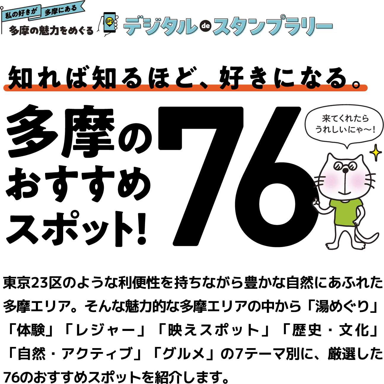 私の好きが多摩にある 多摩の魅力をめぐるデジタルdeスタンプラリー　知れば知るほど、好きになる。多摩のおすすめスポット！76　東京23区のような利便性を持ちながら豊かな自然にあふれた多摩エリア。そんな魅力的な多摩エリアの中から「湯めぐり」「体験」「レジャー」「映えスポット」「歴史・文化」「自然・アクティブ」「グルメ」の7テーマ別に、厳選した76のおすすめスポットを紹介します。